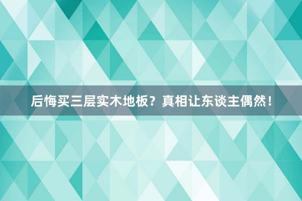 后悔买三层实木地板？真相让东谈主偶然！