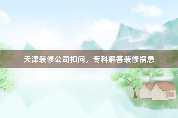 天津装修公司扣问，专科解答装修祸患