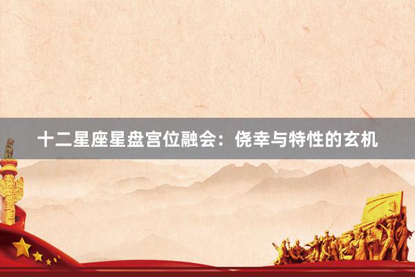 十二星座星盘宫位融会：侥幸与特性的玄机
