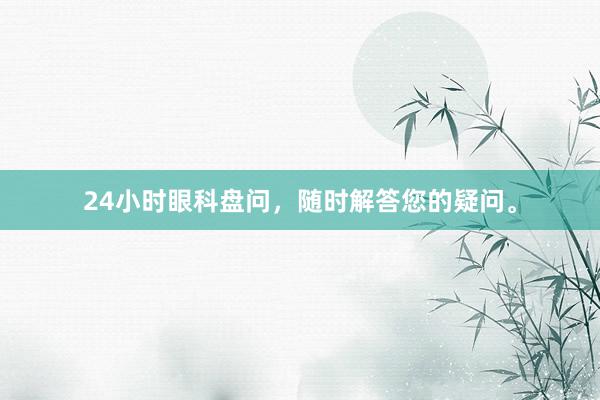 24小时眼科盘问，随时解答您的疑问。