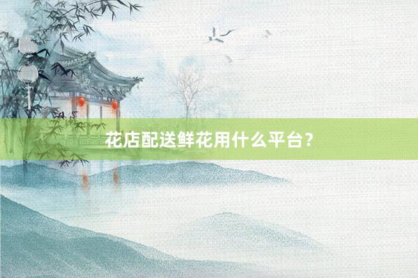 花店配送鲜花用什么平台？