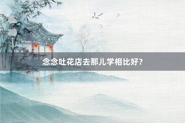 念念吐花店去那儿学相比好？