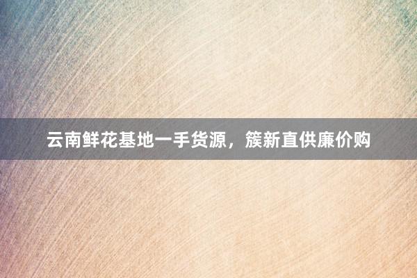 云南鲜花基地一手货源，簇新直供廉价购